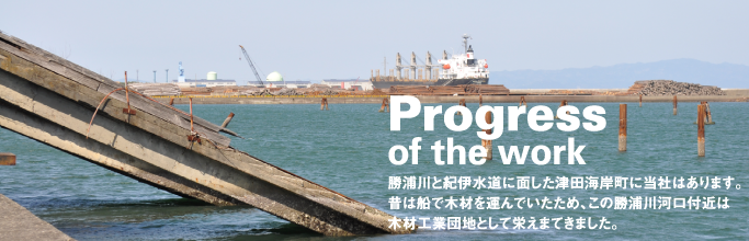 Progress of the work｜勝浦川と紀伊水道に面した津田海岸町に当社はあります。昔は船で木材を運んでいたため、この勝浦川河口付近は木材工業団地として栄えまてきました。